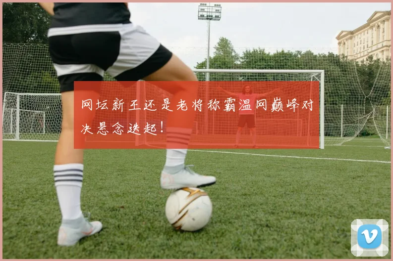 网坛新王还是老将称霸温网巅峰对决悬念迭起！