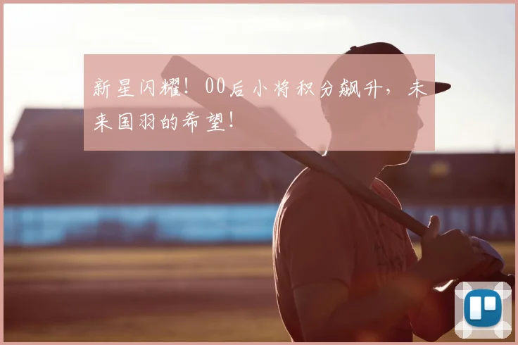 新星闪耀！00后小将积分飙升，未来国羽的希望！